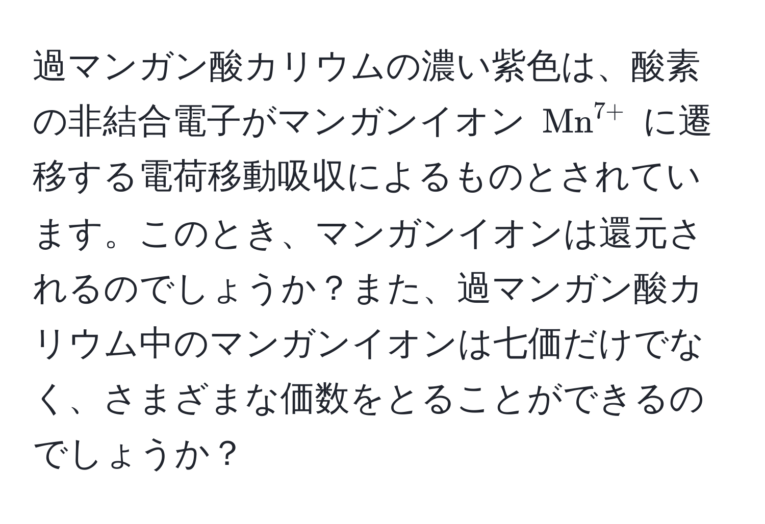過マンガン酸カリウムの濃い紫色は、酸素の非結合電子がマンガンイオン $(Mn)^(7+)$ に遷移する電荷移動吸収によるものとされています。このとき、マンガンイオンは還元されるのでしょうか？また、過マンガン酸カリウム中のマンガンイオンは七価だけでなく、さまざまな価数をとることができるのでしょうか？