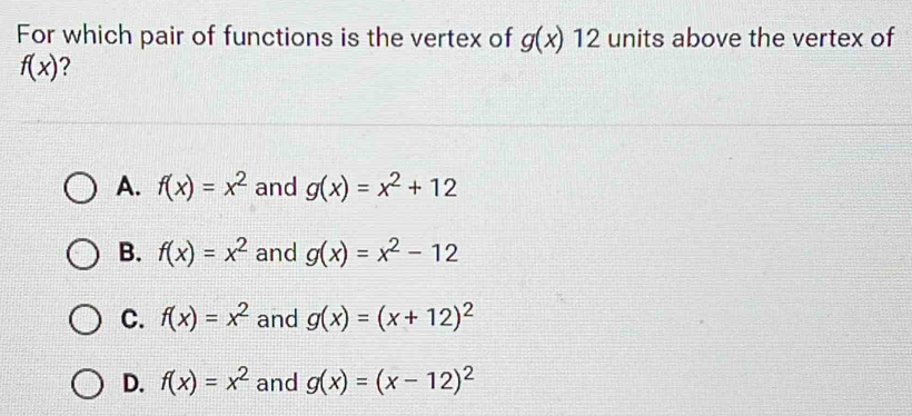 For which pair of functions is the vertex of g(x)12 units above the vertex of
f(x)
A. f(x)=x^2 and g(x)=x^2+12
B. f(x)=x^2 and g(x)=x^2-12
C. f(x)=x^2 and g(x)=(x+12)^2
D. f(x)=x^2 and g(x)=(x-12)^2