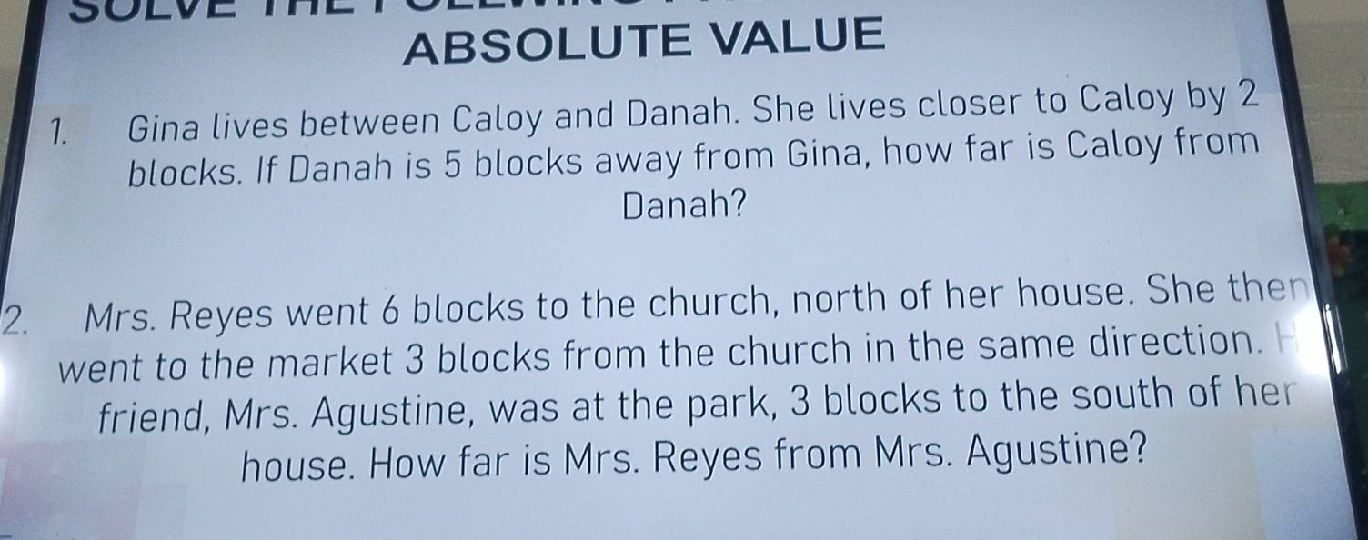 SOLV 
ABSOLUTE VALUE 
1. Gina lives between Caloy and Danah. She lives closer to Caloy by 2
blocks. If Danah is 5 blocks away from Gina, how far is Caloy from 
Danah? 
2. Mrs. Reyes went 6 blocks to the church, north of her house. She then 
went to the market 3 blocks from the church in the same direction. H 
friend, Mrs. Agustine, was at the park, 3 blocks to the south of her 
house. How far is Mrs. Reyes from Mrs. Agustine?