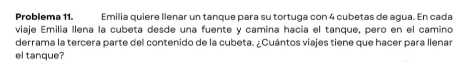 Problema 11. Emilia quiere llenar un tanque para su tortuga con 4 cubetas de agua. En cada 
viaje Emilia llena la cubeta desde una fuente y camina hacia el tanque, pero en el camino 
derrama la tercera parte del contenido de la cubeta. ¿Cuántos viajes tiene que hacer para llenar 
el tanque?