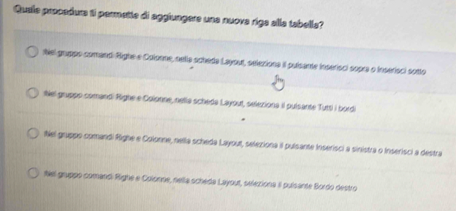 Quale procadura 1i parmette di aggiungere una nuova riga alla tabella?
Nal grppo coment fighe e Calone, aelle cchade Layou, eclexions II puicante iacstoal copre o tacstoal cono
tel gruppo comendi fighs e Calonas, astle scheds Leyout, eelexions iI pulcante Tutti I bordi
Ral gruppo comendl fighe a Colonne, nelle scheda Layout, selexions iI pulsante inserisci a sinistra o inserisci a destra
Nal gruppe comendl Righe e Cotonns, naîta ochede Layout, selexions 1 pulsante Bordo destro