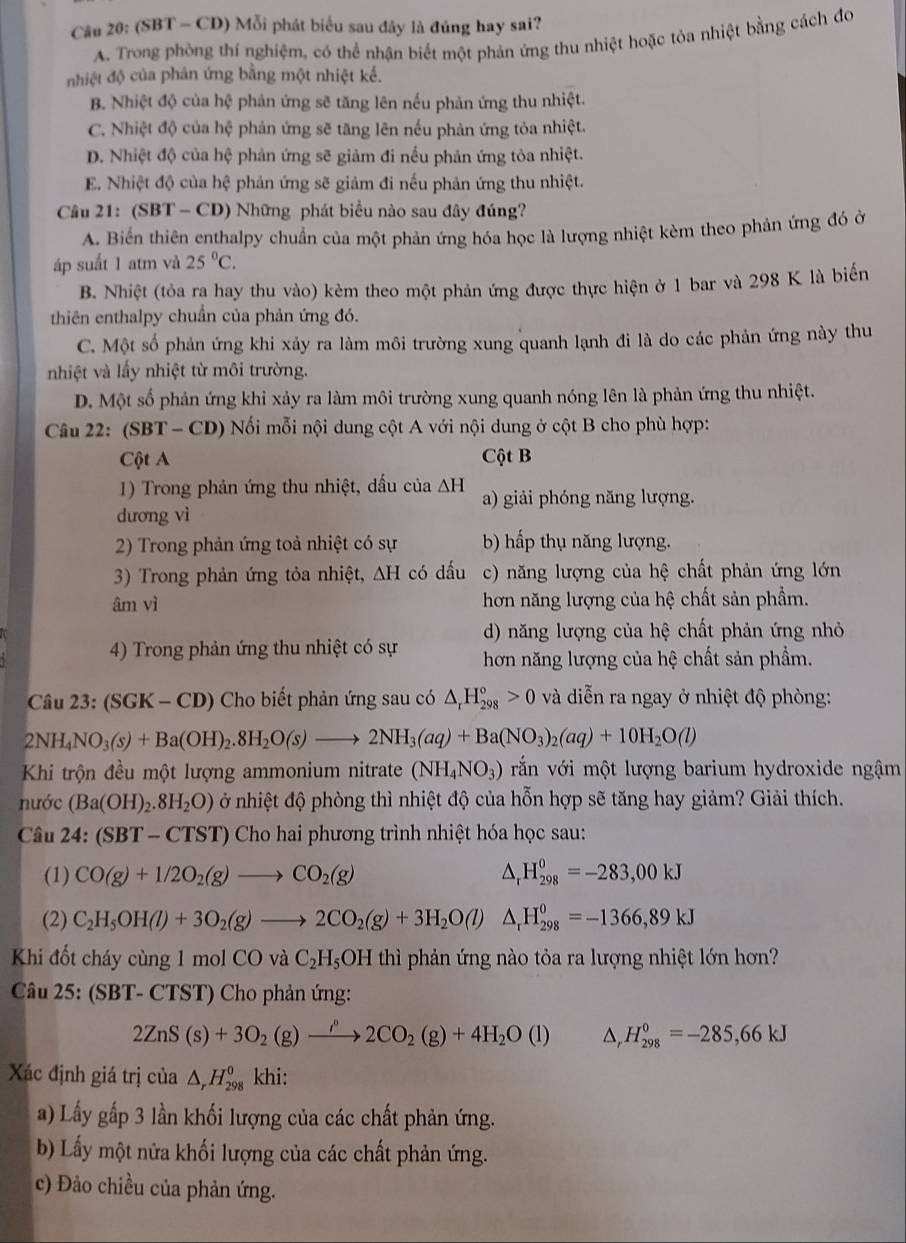 (SBT - CD) Mỗi phát biểu sau đây là đủng hay sai?
A. Trong phòng thí nghiệm, có thể nhận biết một phản ứng thu nhiệt hoặc tỏa nhiệt bằng cách đo
nhiệt độ của phản ứng bằng một nhiệt kể.
B. Nhiệt độ của hhat Q phản ứng sẽ tăng lên nếu phản ứng thu nhiệt.
C. Nhiệt độ của hhat c phản ứng sẽ tăng lên nếu phản ứng tỏa nhiệt.
D. Nhiệt độ của hệ phản ứng sẽ giảm đi nếu phản ứng tòa nhiệt.
E. Nhiệt độ của hệ phản ứng sẽ giảm đi nếu phản ứng thu nhiệt.
Câu 21: ( SB T - CD) Những phát biểu nào sau đây đúng?
A. Biển thiên enthalpy chuẩn của một phản ứng hóa học là lượng nhiệt kèm theo phản ứng đó ở
áp suất 1 atm và 25°C.
B. Nhiệt (tỏa ra hay thu vào) kèm theo một phản ứng được thực hiện ở 1 bar và 298 K là biển
thiên enthalpy chuẩn của phản ứng đó.
C. Một số phản ứng khi xảy ra làm môi trường xung quanh lạnh đi là do các phản ứng này thu
nhiệt và lầy nhiệt từ môi trường.
D. Một số phản ứng khi xảy ra làm môi trường xung quanh nóng lên là phản ứng thu nhiệt.
Câu 22: (SBT-CD) * Nối mỗi nội dung cột A với nội dung ở cột B cho phù hợp:
Cột A Cột B
1) Trong phản ứng thu nhiệt, dấu của △ H a) giải phóng năng lượng.
dương vì
2) Trong phản ứng toả nhiệt có sự b) hấp thụ năng lượng.
3) Trong phản ứng tỏa nhiệt, △ H có dấu c) năng lượng của hệ chất phản ứng lớn
âm vì hơn năng lượng của hệ chất sản phẩm.
d) năng lượng của hệ chất phản ứng nhỏ
4) Trong phản ứng thu nhiệt có sự hơn năng lượng của hệ chất sản phẩm.
Câu 23: SGK-CD ) Cho biết phản ứng sau có △ _rH_(298)°>0 và diễn ra ngay ở nhiệt độ phòng:
2NH_4NO_3(s)+Ba(OH)_2.8H_2O(s)to 2NH_3(aq)+Ba(NO_3)_2(aq)+10H_2O(l)
Khi trộn đều một lượng ammonium nitrate (NH_4NO_3) vắn với một lượng barium hydroxide ngậm
nước (Ba(OH)_2.8H_2O) ở nhiệt độ phòng thì nhiệt độ của hỗn hợp sẽ tăng hay giảm? Giải thích.
Câu 24:(SBT-CTST) ') Cho hai phương trình nhiệt hóa học sau:
(1) CO(g)+1/2O_2(g)to CO_2(g) △ _rH_(298)^0=-283,00kJ
(2) C_2H_5OH(l)+3O_2(g)to 2CO_2(g)+3H_2O(l) △ _rH_(298)^0=-1366,89kJ
Khi đốt cháy cùng 1 mol CO và C_2H_5OH thì phản ứng nào tỏa ra lượng nhiệt lớn hơn?
Câu 25: (SBT-CT (ST) Cho phản ứng:
2ZnS(s)+3O_2(g)xrightarrow rho to 2C2CO_2(g)+4H_2O(l) △ _rH_(298)^0=-285,66kJ
Xác định giá trị của △ _rH_(298)^0 khi:
a) Lấy gấp 3 lần khối lượng của các chất phản ứng.
b) Lấy một nửa khối lượng của các chất phản ứng.
c) Đảo chiều của phản ứng.