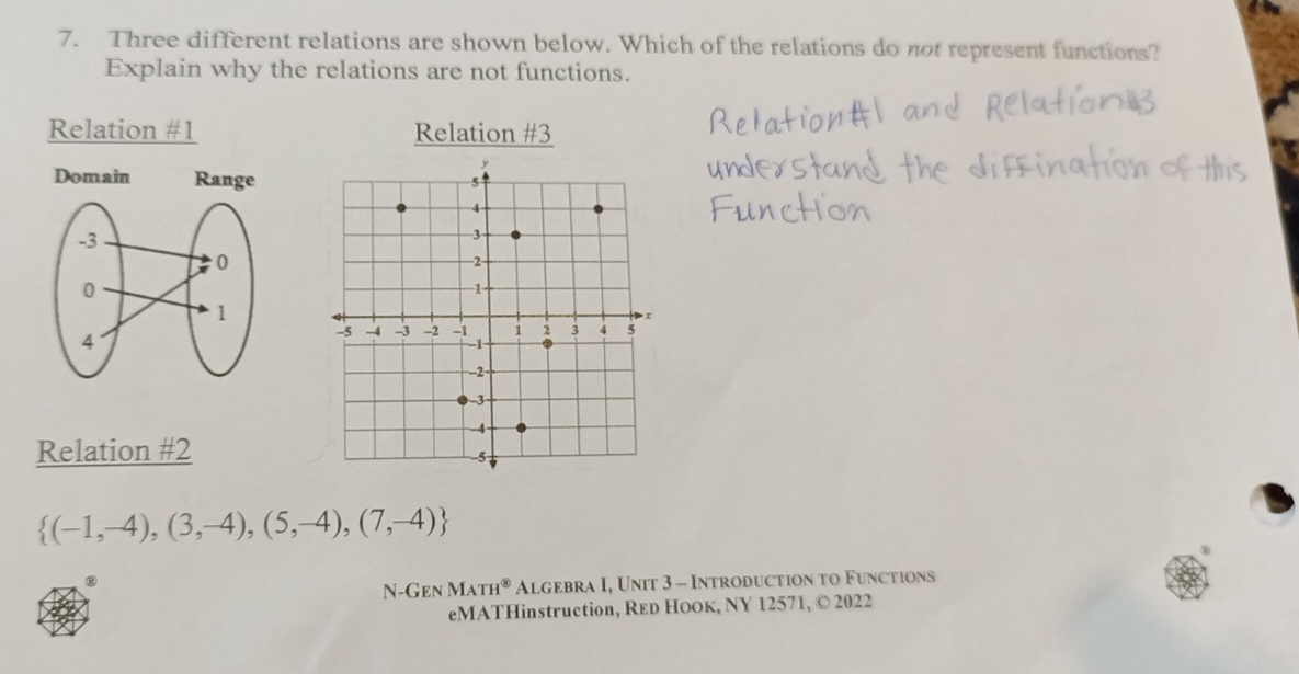 Three different relations are shown below. Which of the relations do not represent functions?
Explain why the relations are not functions.
Relation #1 Relation #3
Relation #2
 (-1,-4),(3,-4),(5,-4),(7,-4)
⑧
N -GENMATH^( enclosecircle)3 Algebra I, Unit 3 - Introduction to Functions
eMATHinstruction, RED HOOк, NY 12571, © 2022