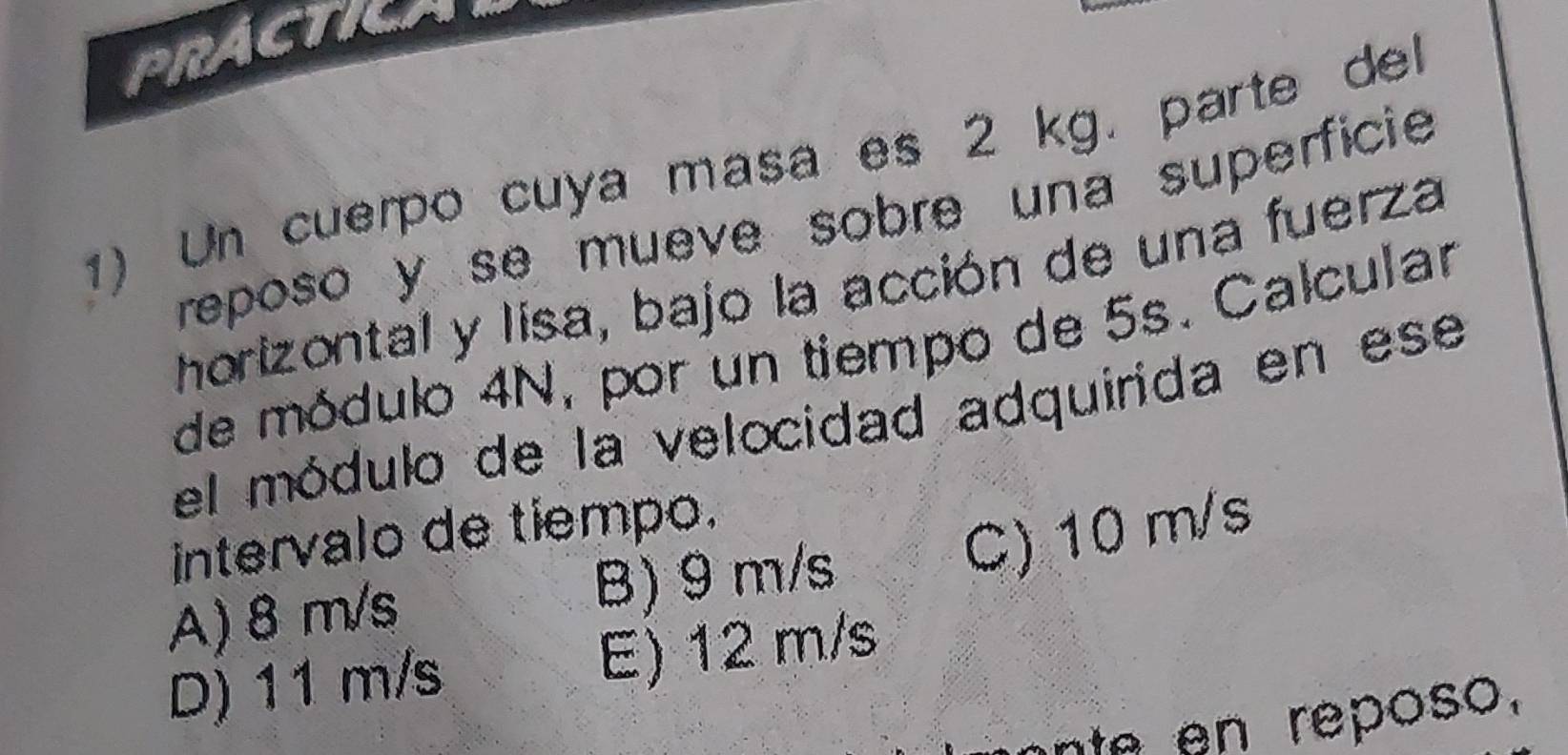 PRACTICAL
1) Un cuerpo cuya masa es 2 kg. parte del
reposo y se mueve sobre una superficie 
horizontal y lisa, bajo la acción de una fuerza
de módulo 4N, por un tiempo de 5s. Calcular
el módulo de la velocidad adquirida en ese
intervalo de tiempo.
C) 10 m/s
A) 8 m/s B) 9 m/s
D) 11 m/s E) 12 m/s
nte en reposo.