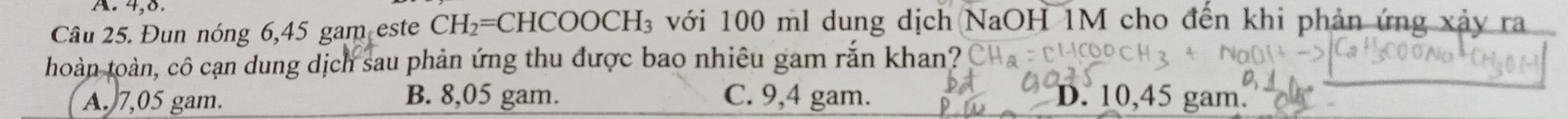 4,8.
Câu 25. Đun nóng 6,45 gam este CH_2=CHCOOCH_3 với 100 ml dung dịch NaOH 1M cho đến khi phản ứng xảy ra
hoàn toàn, cô cạn dung dịch sau phản ứng thu được bao nhiêu gam rắn khan?
A. 7,05 gam. B. 8,05 gam. C. 9,4 gam. D. 10,45 gam.