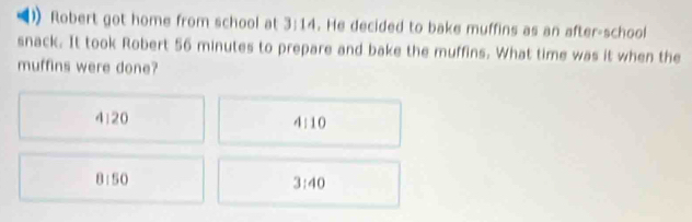 Robert got home from school at 3:14. He decided to bake muffins as an after-school
snack. It took Robert 56 minutes to prepare and bake the muffins. What time was it when the
muffins were done?
4:20 4:10
8:50
3:40