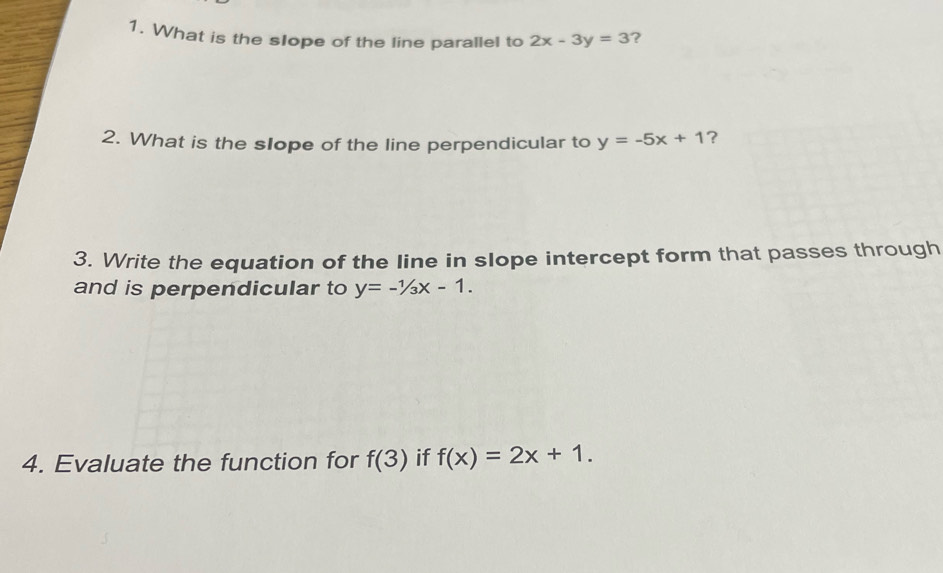 What is the slope of the line parallel to 2x-3y=3 ? 
2. What is the slope of the line perpendicular to y=-5x+1 ? 
3. Write the equation of the line in slope intercept form that passes through 
and is perpendicular to y=-1/3x-1. 
4. Evaluate the function for f(3) if f(x)=2x+1.