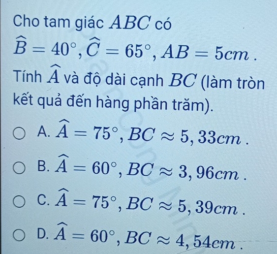 Cho tam giác ABC có
widehat B=40°, widehat C=65°, AB=5cm. 
| ính widehat A và độ dài cạnh E P C (làm tròn
kết quả đến hàng phần trăm).
A. widehat A=75°, BCapprox 5,33cm.
B. widehat A=60°, BCapprox 3,96cm.
C. widehat A=75°, BCapprox 5,39cm.
D. widehat A=60°, BCapprox 4,54cm.