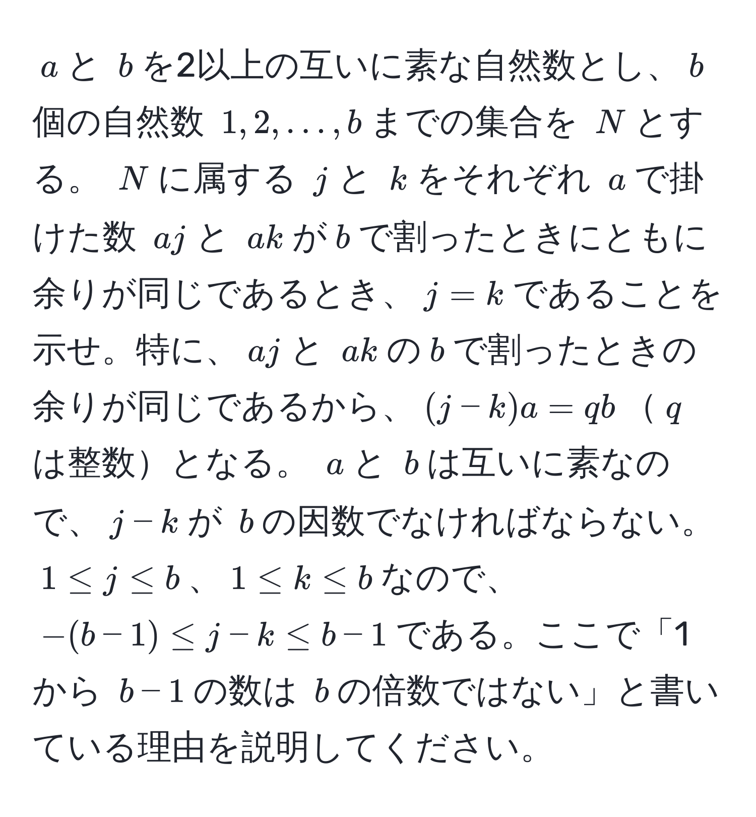 $ a $と $ b $を2以上の互いに素な自然数とし、$ b $個の自然数 $ 1, 2, ..., b $までの集合を $ N $とする。 $ N $に属する $ j $と $ k $をそれぞれ $ a $で掛けた数 $ aj $と $ ak $が$ b $で割ったときにともに余りが同じであるとき、$ j = k $であることを示せ。特に、$ aj $と $ ak $の$ b $で割ったときの余りが同じであるから、$(j-k)a = qb$$ q $は整数となる。 $ a $と $ b $は互いに素なので、$ j-k $が $ b $の因数でなければならない。 $ 1 ≤ j ≤ b $、$ 1 ≤ k ≤ b $なので、$ -(b-1) ≤ j-k ≤ b-1 $である。ここで「1から $ b-1 $の数は $ b $の倍数ではない」と書いている理由を説明してください。