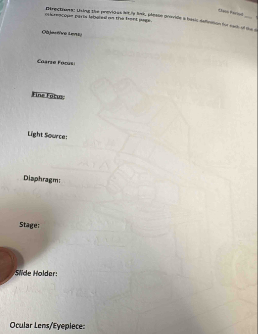 Class Parieó 
microscope parts labeled on the front page. 
Directions: Using the previous bit.ly link, please provide a basic definiton for eac of the 
Objective Lens; 
Coarse Focus: 
Fine Focus: 
Light Source: 
Diaphragm: 
Stage: 
Slide Holder: 
Ocular Lens/Eyepiece: