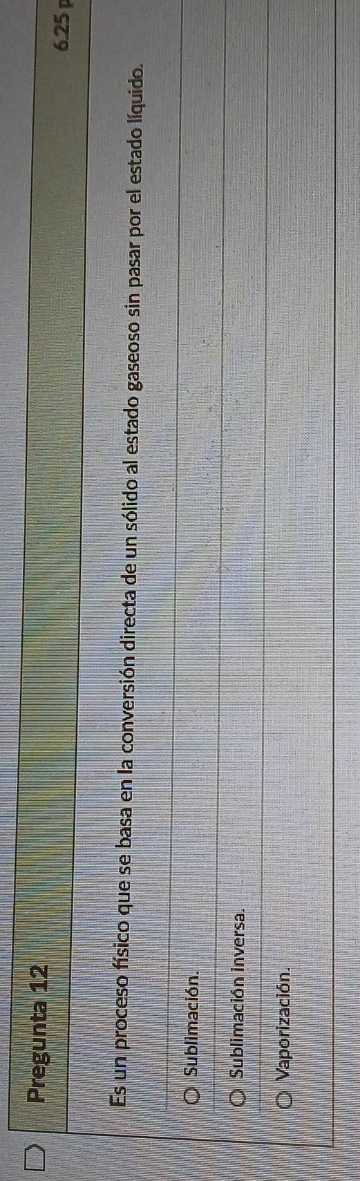 Pregunta 12
6.25 
Es un proceso físico que se basa en la conversión directa de un sólido al estado gaseoso sin pasar por el estado líquido.
Sublimación.
Sublimación inversa.
Vaporización.