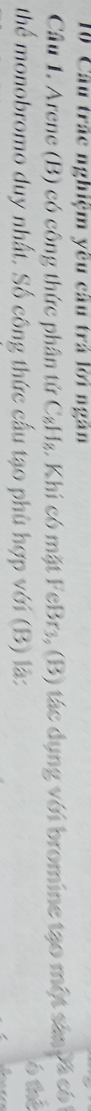 Cầu trác nghiệm yêu cầu trá lời ngân 
Câu 1. Arene (B) có công thức phần tứ C_8H_8 1. Khi có mặt FeBr3, (B) tác dụng với bromine tạo một sân vã có 
thể monobromo duy nhất. Số công thức cấu tạo phù hợp với (B) là: 
ó thể