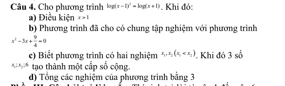 Cho phương trình log (x-1)^2=log (x+1). Khi đó: 
a) Điều kiện x>1
b) Phương trình đã cho có chung tập nghiệm với phương trình
x^2-3x+ 9/4 =0
c) Biết phương trình có hai nghiệm x_1, x_2(x_1 . Khi đó 3 số
x_1; x_2; 6 tạo thành một cấp số cộng. 
d) Tổng các nghiệm của phương trình bằng 3