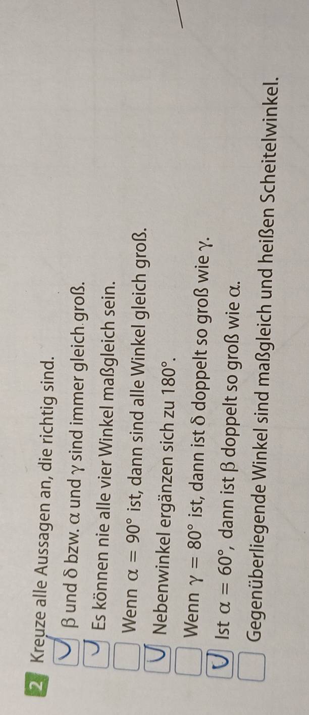 Kreuze alle Aussagen an, die richtig sind.
β und δbzw. α undγsind immer gleich groß. 
Es können nie alle vier Winkel maßgleich sein. 
Wenn alpha =90° ist, dann sind alle Winkel gleich groß. 
Nebenwinkel ergänzen sich zu 180°. 
Wenn gamma =80° ist, dann ist δ doppelt so groß wie γ. 
1st alpha =60° , dann ist β doppelt so groß wie α. 
Gegenüberliegende Winkel sind maßgleich und heißen Scheitelwinkel.
