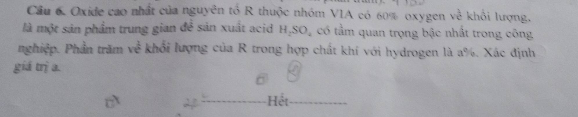 Oxide cao nhất của nguyên tố R thuộc nhóm VIA có 60% oxygen về khối lượng, 
là một sản phẩm trung gian đề sản xuất acid H _2SO_4 có tầm quan trọng bậc nhất trong công 
nghiệp. Phần trăm về khối lượng của R trong hợp chất khí với hydrogen là a %. Xác định 
giá trị a. 
Hết