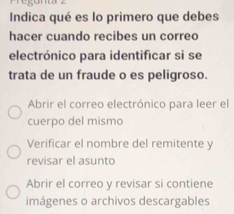 Pregunta z
Indica qué es lo primero que debes
hacer cuando recibes un correo
electrónico para identificar si se
trata de un fraude o es peligroso.
Abrir el correo electrónico para leer el
cuerpo del mismo
Verificar el nombre del remitente y
revisar el asunto
Abrir el correo y revisar si contiene
imágenes o archivos descargables