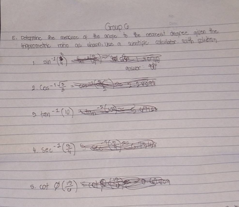 Group G 
E. Dctorming the measure of the angle to the nearest degree given the 
frigonometric ratio as ehaown, Use a scientipic colculator. witn solution 
1. sin^(-1)( 3/4 )
answer: 49°
2. cos^(-1) sqrt(5)/2 
3tan^(-1)(10)
4. sec^(-1)( 3/4 )
5. cot varnothing ( 13/6 )