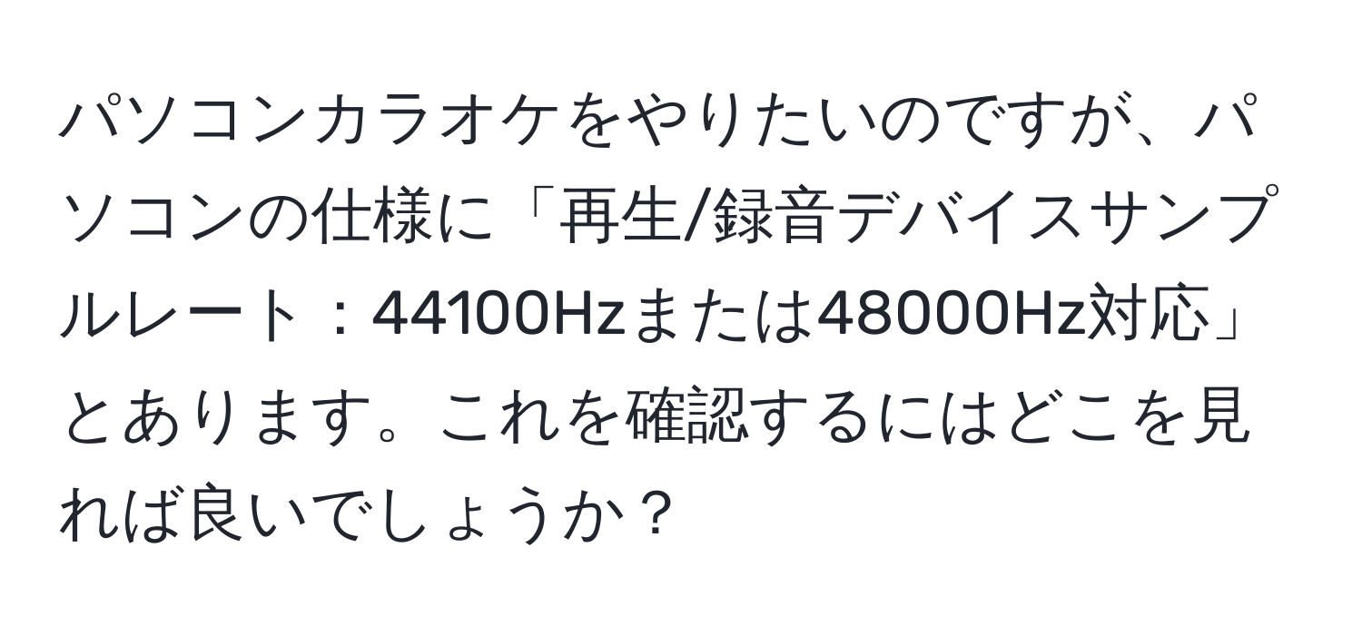 パソコンカラオケをやりたいのですが、パソコンの仕様に「再生/録音デバイスサンプルレート：44100Hzまたは48000Hz対応」とあります。これを確認するにはどこを見れば良いでしょうか？