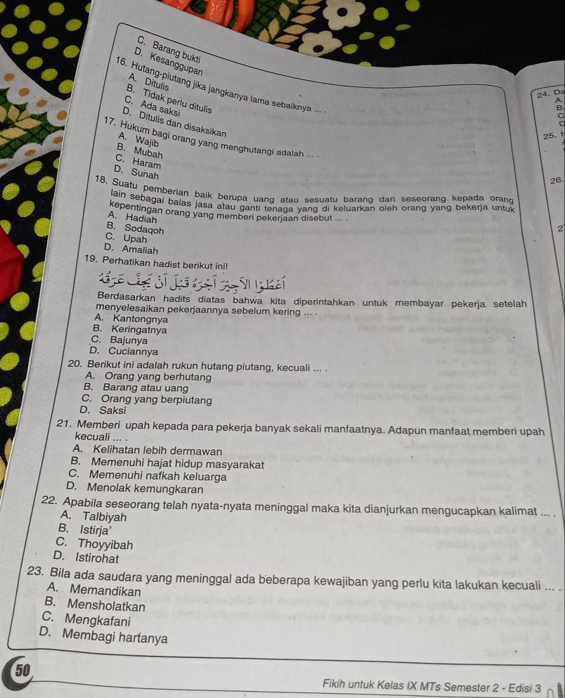 C. Barang bukti
D. Kesanggupan
A. Ditulis
16. Hutang-piutang jika jangkanya lama sebaiknya ...
24. Da
B. Tidak perlu ditulis
A
C. Ada saksi
B
C
D. Ditulis dan disaksikan
25. 
17. Hukum bagi orang yang menghutangi adalah ...
A. Wajib
B. Mubah
C. Haram
D. Sunah
26
18. Suatu pemberian baik berupa uang atau sesuatu barang dari seseorang kepada orand
lain sebagai balas jasa atau ganti tenaqa yang di keluarkan oleh orang yang bekerja untul
kepentingan orang yang memberi pekerjaan disebut ... .
A. Hadiah
B. Sodaqoh
2
C.Upah
D. Amaliah
19. Perhatikan hadist berikut ini!
Berdasarkan hadits diatas bahwa kita diperintahkan untuk membayar pekerja setelah
menyelesaikan pekerjaannya sebelum kering ... .
A. Kantongnya
B. Keringatnya
C. Bajunya
D. Cuciannya
20. Berikut ini adalah rukun hutang piutang, kecuali ... .
A. Orang yang berhutang
B. Barang atau uang
C. Orang yang berpiutang
D. Saksi
21. Memberi upah kepada para pekerja banyak sekali manfaatnya. Adapun manfaat memberi upah
kecuali ... .
A. Kelihatan lebih dermawan
B. Memenuhi hajat hidup masyarakat
C. Memenuhi nafkah keluarga
D. Menolak kemungkaran
22. Apabila seseorang telah nyata-nyata meninggal maka kita dianjurkan mengucapkan kalimat ... .
A. Talbiyah
B. Istirja'
C. Thoyyibah
D. Istirohat
23. Bila ada saudara yang meninggal ada beberapa kewajiban yang perlu kita lakukan kecuali ... .
A. Memandikan
B. Mensholatkan
C. Mengkafani
D. Membagi hartanya
50
Fikih untuk Kelas IX MTs Semester 2 - Edisi 3