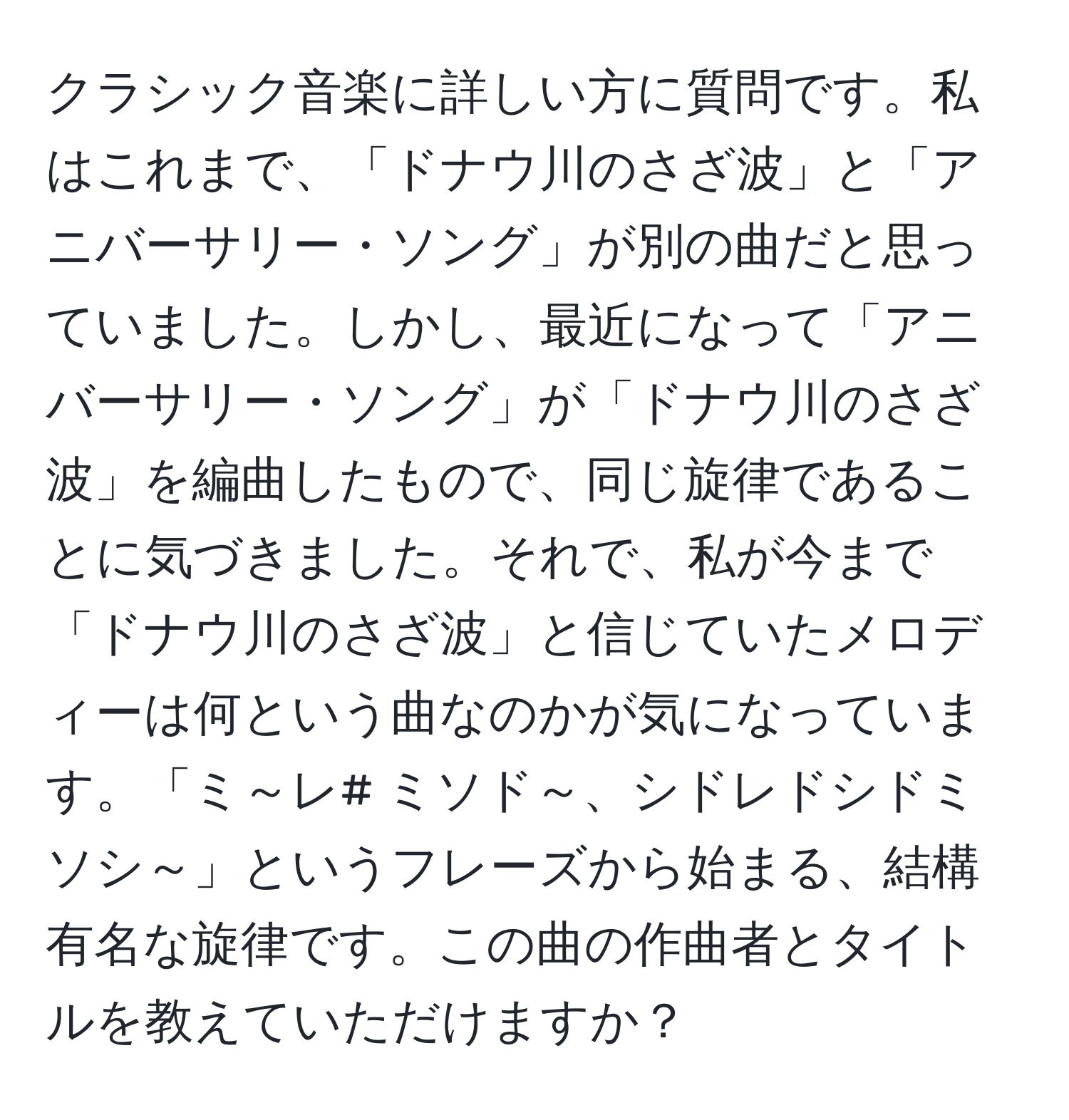 クラシック音楽に詳しい方に質問です。私はこれまで、「ドナウ川のさざ波」と「アニバーサリー・ソング」が別の曲だと思っていました。しかし、最近になって「アニバーサリー・ソング」が「ドナウ川のさざ波」を編曲したもので、同じ旋律であることに気づきました。それで、私が今まで「ドナウ川のさざ波」と信じていたメロディーは何という曲なのかが気になっています。「ミ～レ# ミソド～、シドレドシドミソシ～」というフレーズから始まる、結構有名な旋律です。この曲の作曲者とタイトルを教えていただけますか？