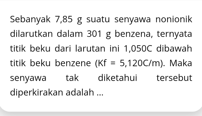 Sebanyak 7,85 g suatu senyawa nonionik 
dilarutkan dalam 301 g benzena, ternyata 
titik beku dari larutan ini 1,050C dibawah 
titik beku benzene (Kf=5,120C/m). Maka 
senyawa tak diketahui tersebut 
diperkirakan adalah ...