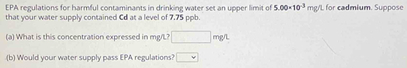 EPA regulations for harmful contaminants in drinking water set an upper limit of 5.00* 10^(-3)mg/L for cadmium. Suppose 
that your water supply contained Cd at a level of 7.75 ppb. 
(a) What is this concentration expressed in mg/L? □ mg/L
(b) Would your water supply pass EPA regulations? □