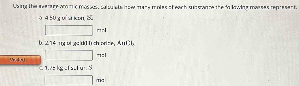 Using the average atomic masses, calculate how many moles of each substance the following masses represent. 
a. 4.50 g of silicon, Si
□ mol
b. 2.14 mg of gold(III) chloride, AuCl_3
Visited
□ mol
c. 1.75 kg of sulfur, S
□ mol