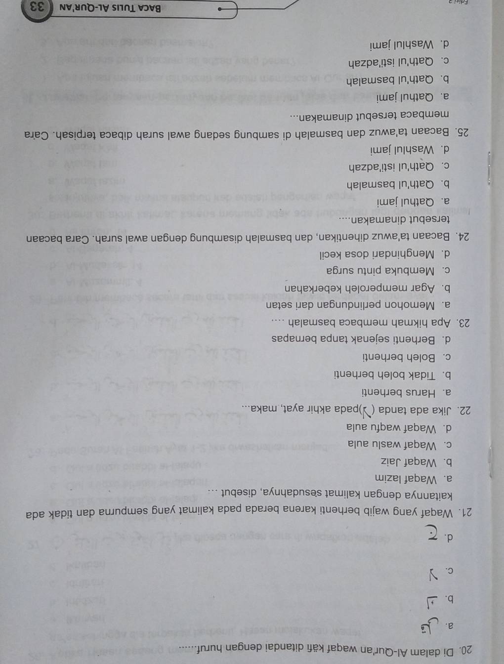 Di dalam Al-Qur'an waqaf käfi ditandai dengan huruf.......
a.
b.
C.
d.
21. Waqaf yang wajib berhenti karena berada pada kalimat yang sempurna dan tidak ada
kaitannya dengan kalimat sesudahnya, disebut ...
a. Waqaf lazim
b. Waqaf Jaiz
c. Waqaf waslu aula
d. Waqaf waqfu aula
22. Jika ada tanda ( )pada akhir ayat, maka...
a. Harus berhenti
b. Tidak boleh berhenti
c. Boleh berhenti
d. Berhenti sejenak tanpa bernapas
23. Apa hikmah membaca basmalah ...
a. Memohon perlindungan dari setan
b. Agar memperoleh keberkahan
c. Membuka pintu surga
d. Menghindari dosa kecil
24. Bacaan ta'awuz dihentikan, dan basmalah disambung dengan awal surah. Cara bacaan
tersebut dinamakan....
a. Qathul jami
b. Qath'ul basmalah
c. Qath'ul isti'adzah
d. Washlul jami
25. Bacaan ta'awuz dan basmalah di sambung sedang awal surah dibaca terpisah. Cara
membaca tersebut dinamakan...
a. Qathul jami
b. Qath'ul basmalah
c. Qath'ul isti'adzah
d. Washlul jami
Baca Tulis Al-Qur'an 33