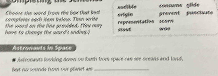 gompleting the
audible consume glide
Choose the word from the box that best
completes each item below. Then write origin prevent punctuate
the word on the line provided. (You may representative scorn
have to change the word's ending.) stout woe
Astronauts in Space
Astronauts looking down on Earth from space can see oceans and land,
but no sounds from our planet are _