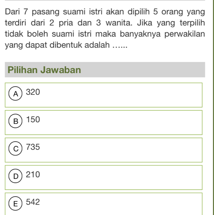 Dari 7 pasang suami istri akan dipilih 5 orang yang
terdiri dari 2 pria dan 3 wanita. Jika yang terpilih
tidak boleh suami istri maka banyaknya perwakilan
yang dapat dibentuk adalah ......
Pilihan Jawaban
A 320
B 150
C) 735
D) 210
E 542