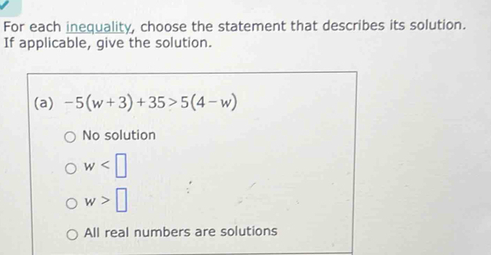 For each inequality, choose the statement that describes its solution.
If applicable, give the solution.
(a) -5(w+3)+35>5(4-w)
No solution
w
w>□
All real numbers are solutions