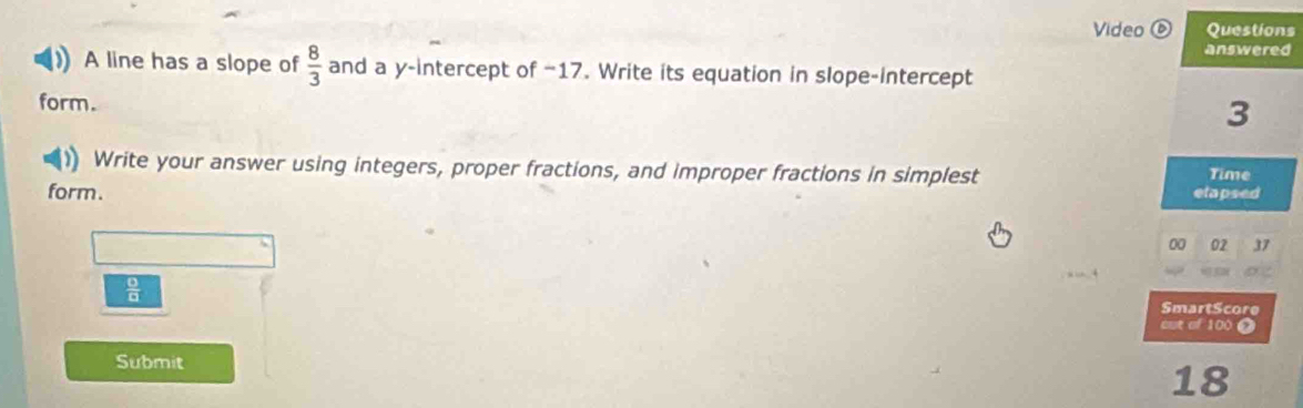 Video ⑥ Questions 
answered 
A line has a slope of  8/3  and a y-intercept of −17. Write its equation in slope-intercept 
form. 
3 
)) Write your answer using integers, proper fractions, and improper fractions in simplest 
Time 
form. 
etapsed 
00 02 37
 □ /□  
SmartScore 
cut of 100 0 
Submit
18