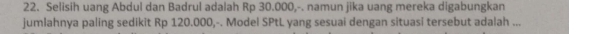 Selisih uang Abdul dan Badrul adalah Rp 30.000,-. namun jika uang mereka digabungkan 
jumlahnya paling sedikit Rp 120.000,-. Model SPtL yang sesuai dengan situasi tersebut adalah ...