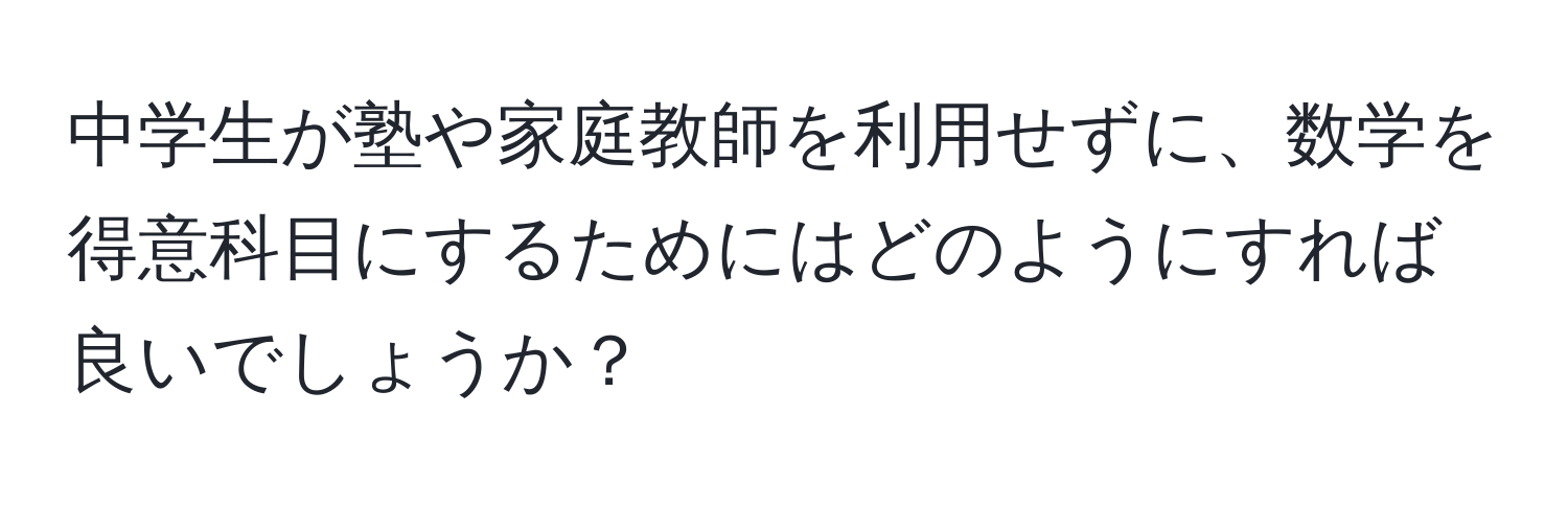 中学生が塾や家庭教師を利用せずに、数学を得意科目にするためにはどのようにすれば良いでしょうか？