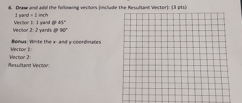 Draw and add the following vectors (include the Resultant Vector): (3 pts)
1 yard = 1 inch
Vector 1:1 yard @ 45°
Vector 2:2 yards @ 90°
Bonus: Write the x - and y-coordinates 
Vector 1: 
Vector 2: 
Resultant Vector: