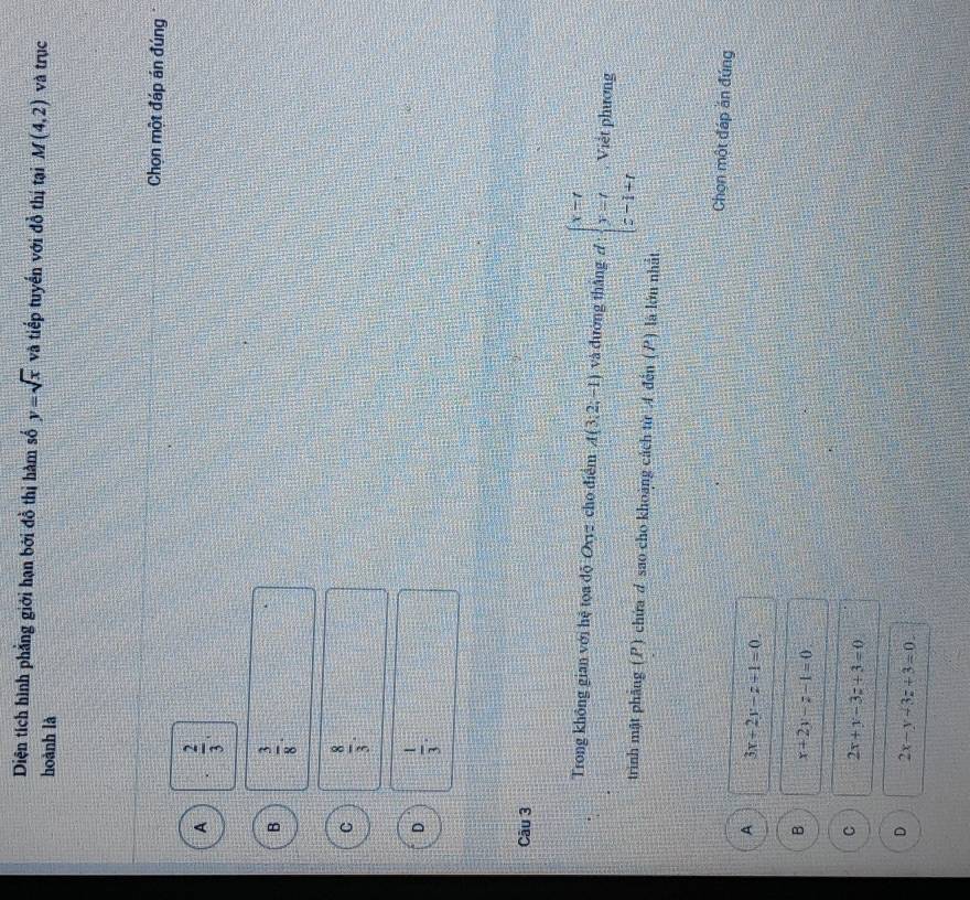 Diện tích hình phẳng giới hạn bởi đồ thị hàm số y=sqrt(x) và tiếp tuyển với đồ thị tại M(4,2) và trục
hoành là
Chọn một đáp án đúng
A  2/3 .
B  3/8 .
C  8/3 .
D  1/3 . 
Câu 3
Trong không gian với hệ tọa độ Oxyz cho điểm A(3,2,-1) và đường thắng d· beginarrayl x=t y=t z-1+tendarray. , Việt phương
trình mật phầng (P) chứa d sao cho khoảng cách từ 4 đến (P) là lớn nhất
Chọn một đáp ăn đúng
A 3x+2y-z+1=0.
B x+2y-z-1=0
C 2x+y-3z+3=0
D 2x-y-3z+3=0.