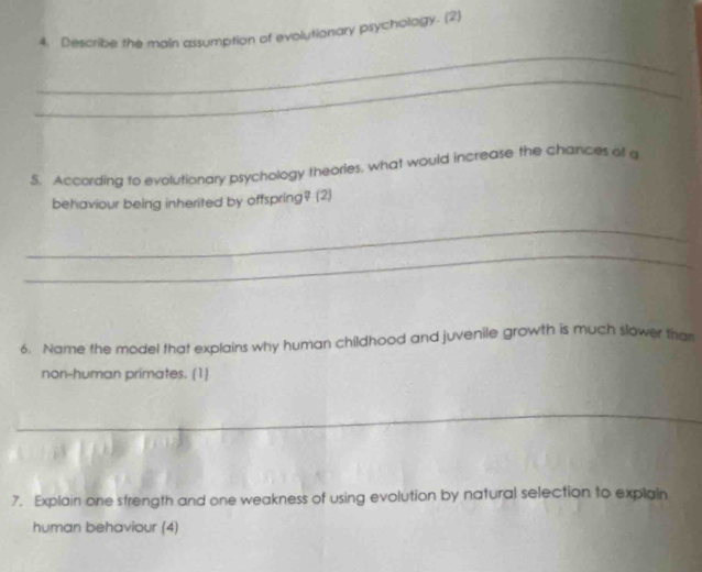 Describe the main assumption of evolutionary psychology. (2) 
_ 
_ 
5. According to evolutionary psychology theories, what would increase the chances of a 
behaviour being inherited by offspring? (2) 
_ 
_ 
6. Name the model that explains why human childhood and juvenile growth is much slower tha 
non-human primates. (1) 
_ 
_ 
7. Explain one strength and one weakness of using evolution by natural selection to explain 
human behaviour (4)