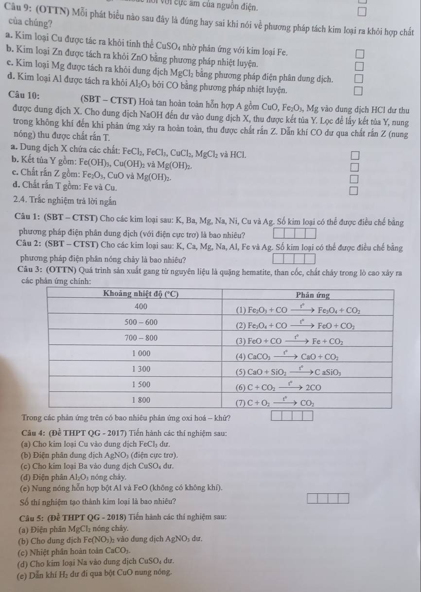 với cực âm của nguồn điện.
Câu 9: (OTTN) Mỗi phát biểu nào sau đây là đúng hay sai khi nói về phương pháp tách kim loại ra khỏi hợp chất
của chúng?
a. Kim loại Cu được tác ra khỏi tinh thể CuSO_4 4 nhờ phản ứng với kim loại Fe.
b. Kim loại Zn được tách ra khỏi ZnO bằng phương pháp nhiệt luyện.
c. Kim loại Mg được tách ra khôi dung dịch MgCl_2 bằng phương pháp điện phân dung dịch.
d. Kim loại Al được tách ra khỏi Al_2O_3 bởi CO bằng phương pháp nhiệt luyện.
Câu 10: (SBT - CTST) Hoà tan hoàn toàn hỗn hợp A gồm CuO,Fe_2O_3, Mg vào dung dịch HCl dư thu
được dung dịch X. Cho dung dịch NaOH đến dư vào dung dịch X, thu được kết tủa Y. Lọc đề lấy kết tủa Y, nung
trong không khí đến khi phản ứng xảy ra hoàn toàn, thu được chất rắn Z. Dẫn khí CO dư qua chất rắn Z (nung
nóng) thu được chất rắn T.
a. Dung dịch X chứa các chất: FeCl_2,FeCl_3,CuCl_2,MgCl_2 và HC1.
□
b. Kết tủa Y gồm: Fe(OH)_3,Cu(OH)_2 và Mg(OH)_2.
□
c. Chất rấn Z gồm: Fe_2O_3,CuO và Mg(OH)_2.
□
d. Chất rắn T gồm: Fe và Cu.
□
2.4. Trắc nghiệm trả lời ngắn
Câu 1: (SBT - CTST) Cho các kim loại sau: K, Ba, Mg, Na, Ni, Cu và Ag. Số kim loại có thể được điều chế bằng
phương pháp điện phân dung dịch (với điện cực trơ) là bao nhiêu?
Câu 2: (SBT - CTST) Cho các kim loại sau: K, Ca, Mg, Na, Al, Fe và Ag. Số kim loại có thể được điều chế bằng
phương pháp điện phân nóng chảy là bao nhiêu?
Câu 3: (OTTN) Quá trình sản xuất gang từ nguyên liệu là quặng hematite, than cốc, chất chảy trong lò cao xảy ra
Trong các phản ứng trên có bao nhiêu phản ứng oxi hoá - khử? 
Câu 4: (Đề THPT QG - 2017) Tiến hành các thí nghiệm sau:
(a) Cho kim loại Cu vào dung dịch FeC l dư.
(b) Điện phân dung dịch AgNO₃ (điện cực trơ).
(c) Cho kim loại Ba vào dung dịch CuSO₄ dư.
(d) Điện phân Al_2O_3 nóng chảy.
(e) Nung nóng hỗn hợp bột Al và FeO (không có không khí).
Số thí nghiệm tạo thành kim loại là bao nhiêu?
Câu 5: (Đề THPT QG - 2018) Tiến hành các thí nghiệm sau:
(a) Điện phân MgCl_2 nóng chảy.
(b) Cho dung dịch Fe(NO_3) 2 vào dung dịch AgNO_3 du.
(c) Nhiệt phân hoàn toàn CaCO_3.
(d) Cho kim loại Na vào dung dịch CuSO₄ dư.
(e) Dẫn khí H_2 dư đi qua bột CuO nung nóng.