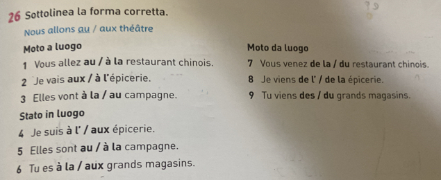 Sottolinea la forma corretta. 
Nous allons au / aux théâtre 
Moto a luogo Moto da luogo 
1 Vous allez au / à la restaurant chinois. 7 Vous venez de la / du restaurant chinois. 
2 Je vais aux / à l'épicerie. 8 Je viens de l' / de la épicerie. 
3 Elles vont à la / au campagne. 9 Tu viens des / du grands magasins. 
Stato in luogo 
4 Je suis à l' / aux épicerie. 
5 Elles sont au / à la campagne. 
6 Tu es à la / aux grands magasins.