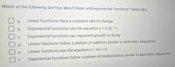 Which of the following are true about linear and exponential functions? Select ALL.
a Linear functions have a constant rate of change.
b Exponential functions use the equation y=a(b)^wedge x
c Exponential functions can represent growth or decay.
d Linear functions follow a pattern of addition, similar to arithmetic sequences.
e Linear functions use the equation y=mx+b
f Exponential functions follow a pattern of multiplication, similar to geometric sequences.