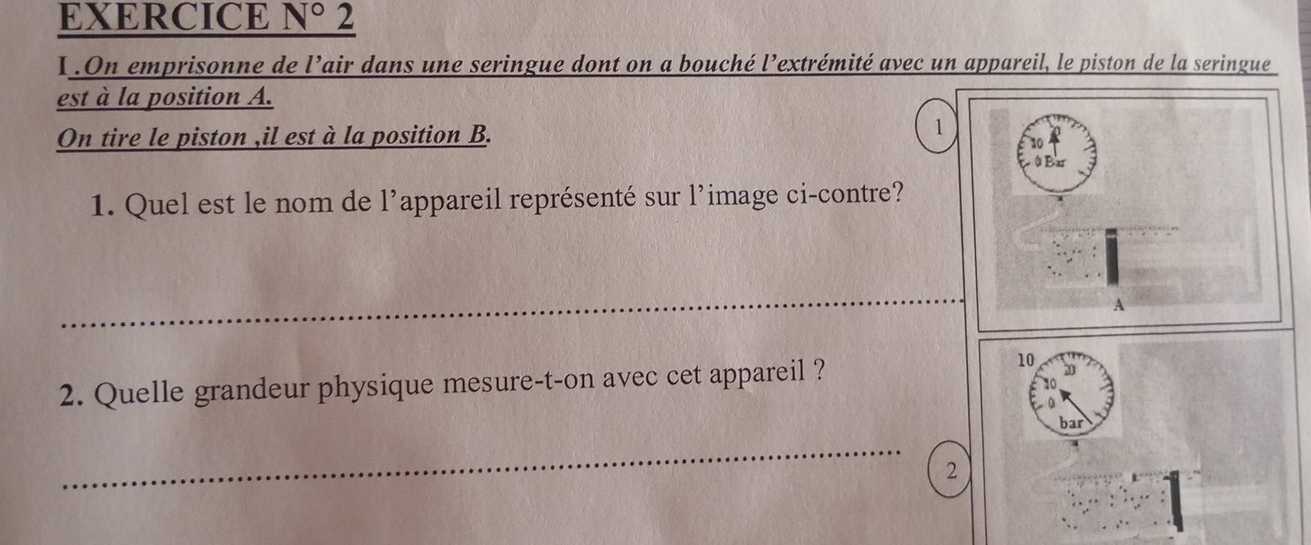 EXERCICE N° 2 
I.On emprisonne de l’air dans une seringue dont on a bouché l’extrémité avec un appareil, le piston de la seringue 
est à la position A. 
On tire le piston ,il est à la position B. 
1 
1. Quel est le nom de 1' appareil représenté sur l’image ci-contre? 
_ 
_ 
2. Quelle grandeur physique mesure-t-on avec cet appareil ? 
10 20
bar 
_ 
2