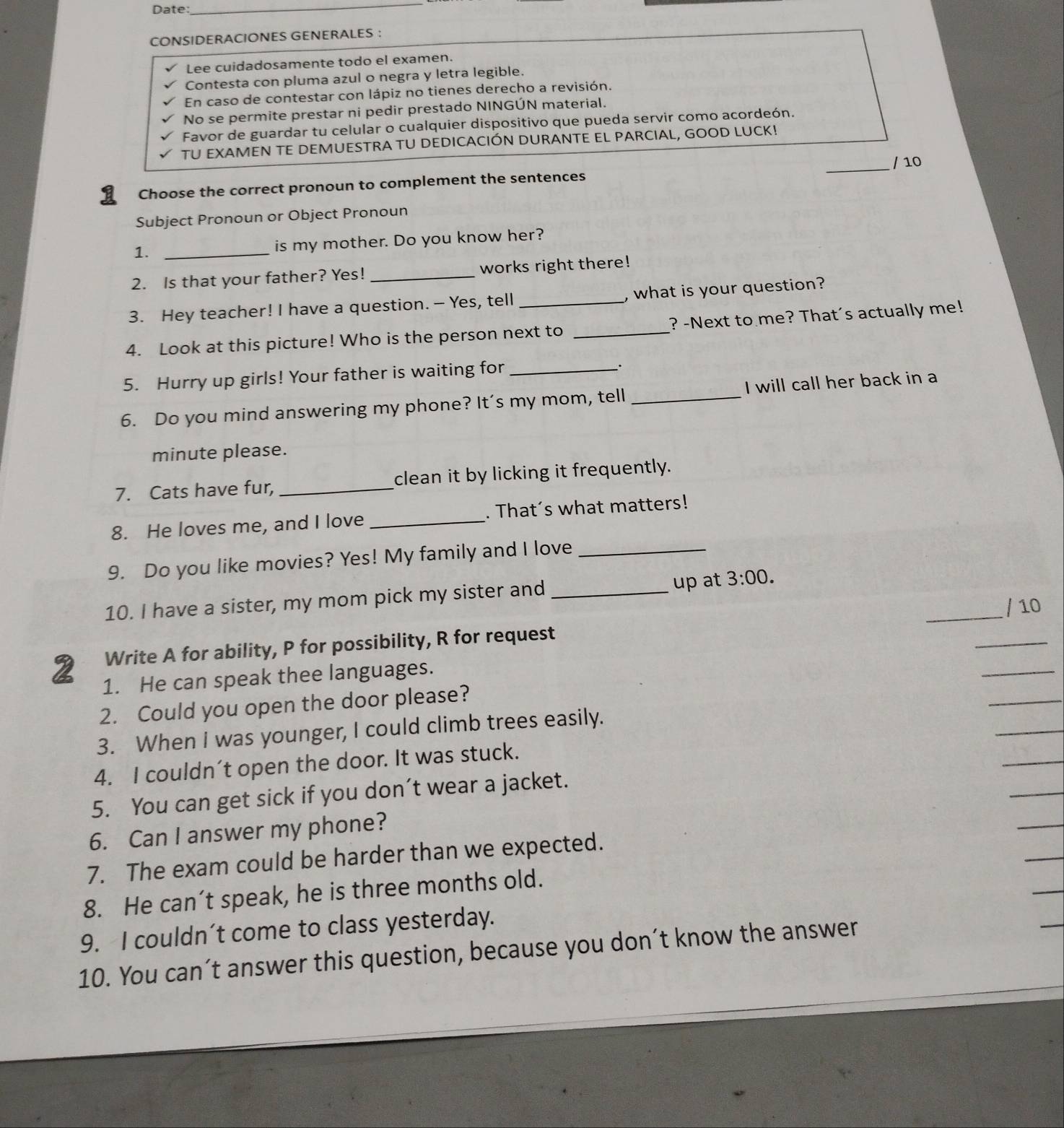 Date: 
_ 
CONSIDERACIONES GENERALES ： 
Lee cuidadosamente todo el examen. 
Contesta con pluma azul o negra y letra legible. 
En caso de contestar con lápiz no tienes derecho a revisión. 
No se permite prestar ni pedir prestado NINGÚN material. 
Favor de guardar tu celular o cualquier dispositivo que pueda servir como acordeón. 
TU EXAMEN TE DEMUESTRA TU DEDICACIÓN DURANTE EL PARCIAL, GOOD LUCK! 
_/ 10 
Choose the correct pronoun to complement the sentences 
Subject Pronoun or Object Pronoun 
1. _is my mother. Do you know her? 
2. Is that your father? Yes! _works right there! 
3. Hey teacher! I have a question. - Yes, tell , what is your question? 
4. Look at this picture! Who is the person next to _? -Next to me? That's actually me! 
5. Hurry up girls! Your father is waiting for_ 
. 
6. Do you mind answering my phone? It's my mom, tell _I will call her back in a 
minute please. 
7. Cats have fur, _clean it by licking it frequently. 
8. He loves me, and I love _. That´s what matters! 
9. Do you like movies? Yes! My family and I love_ 
10. I have a sister, my mom pick my sister and _up at 3:00. 
_ 
Write A for ability, P for possibility, R for request __/ 10 
_ 
2 1. He can speak thee languages. 
_ 
2. Could you open the door please? 
_ 
3. When I was younger, I could climb trees easily. 
_ 
_ 
4. I couldn´t open the door. It was stuck. 
5. You can get sick if you don’t wear a jacket. 
6. Can I answer my phone? 
7. The exam could be harder than we expected. 
8. He can’t speak, he is three months old. 
9. I couldn’t come to class yesterday. 
10. You can’t answer this question, because you don’t know the answer