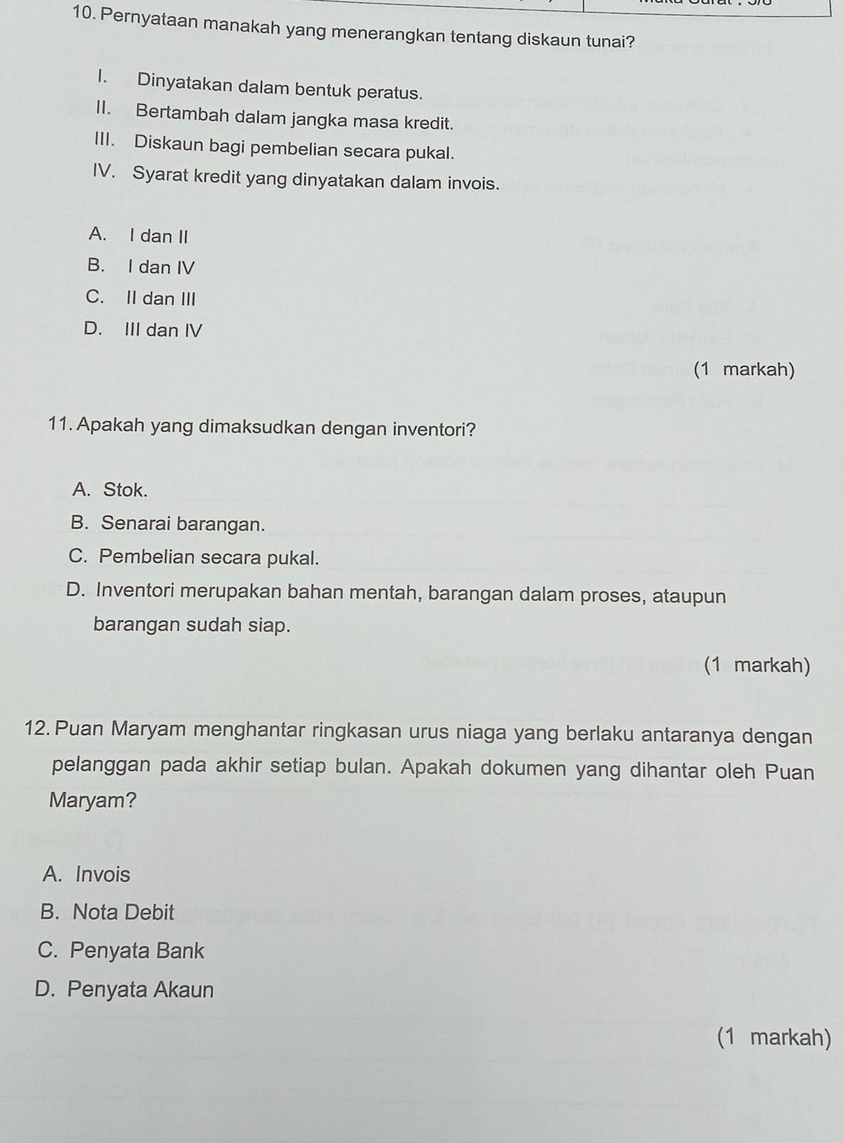 Pernyataan manakah yang menerangkan tentang diskaun tunai?
I. Dinyatakan dalam bentuk peratus.
II. Bertambah dalam jangka masa kredit.
III. Diskaun bagi pembelian secara pukal.
IV. Syarat kredit yang dinyatakan dalam invois.
A. I dan II
B. I dan IV
C. II dan III
D. III dan IV
(1 markah)
11. Apakah yang dimaksudkan dengan inventori?
A. Stok.
B. Senarai barangan.
C. Pembelian secara pukal.
D. Inventori merupakan bahan mentah, barangan dalam proses, ataupun
barangan sudah siap.
(1 markah)
12. Puan Maryam menghantar ringkasan urus niaga yang berlaku antaranya dengan
pelanggan pada akhir setiap bulan. Apakah dokumen yang dihantar oleh Puan
Maryam?
A. Invois
B. Nota Debit
C. Penyata Bank
D. Penyata Akaun
(1 markah)