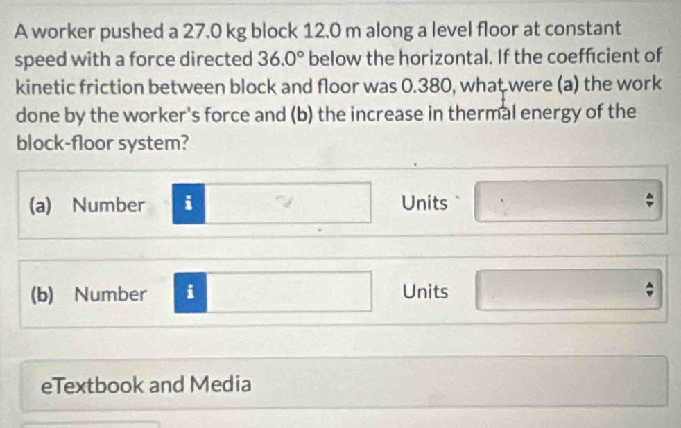 A worker pushed a 27.0 kg block 12.0 m along a level floor at constant 
speed with a force directed 36.0° below the horizontal. If the coeffcient of 
kinetic friction between block and floor was 0.380, what were (a) the work 
done by the worker's force and (b) the increase in thermal energy of the 
block-floor system? 
(a) Number i Units 
(b) Number i Units 
eTextbook and Media