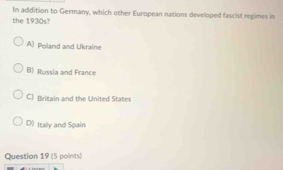 In addition to Germany, which other European nations developed fascist regimes in
the 1930s?
A) Poland and Ukraine
B) Russia and France
C) Britain and the United States
D) Italy and Spain
Question 19 (5 points)
-