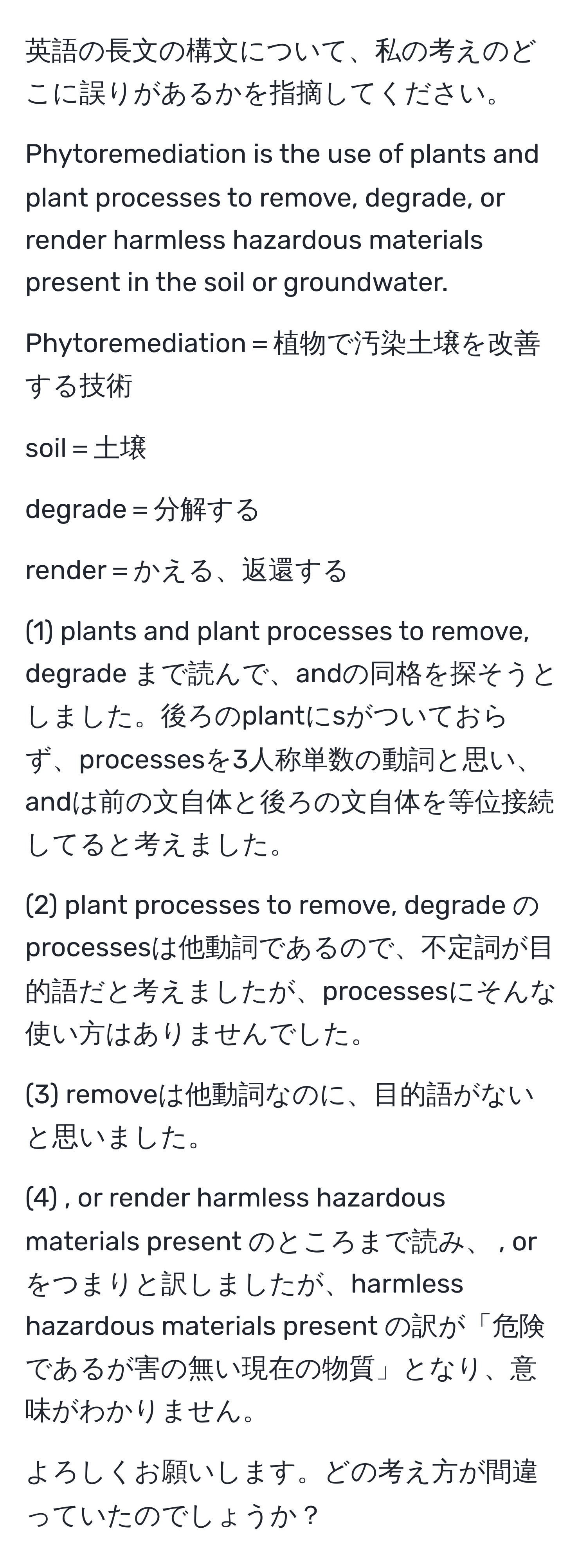 英語の長文の構文について、私の考えのどこに誤りがあるかを指摘してください。

Phytoremediation is the use of plants and plant processes to remove, degrade, or render harmless hazardous materials present in the soil or groundwater.

Phytoremediation＝植物で汚染土壌を改善する技術

soil＝土壌

degrade＝分解する

render＝かえる、返還する

(1) plants and plant processes to remove, degrade まで読んで、andの同格を探そうとしました。後ろのplantにsがついておらず、processesを3人称単数の動詞と思い、andは前の文自体と後ろの文自体を等位接続してると考えました。

(2) plant processes to remove, degrade のprocessesは他動詞であるので、不定詞が目的語だと考えましたが、processesにそんな使い方はありませんでした。

(3) removeは他動詞なのに、目的語がないと思いました。

(4) , or render harmless hazardous materials present のところまで読み、 , orをつまりと訳しましたが、harmless hazardous materials present の訳が「危険であるが害の無い現在の物質」となり、意味がわかりません。

よろしくお願いします。どの考え方が間違っていたのでしょうか？