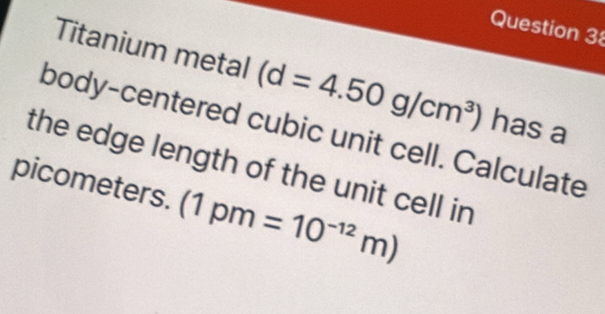 Titanium metal (d=4.50g/cm^3) has a 
body-centered cubic unit cell. Calculate 
the edge length of the unit cell in 
picometers. (1pm=10^(-12)m)