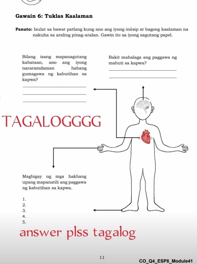 Gawain 6: Tuklas Kaalaman 
Panuto: Isulat sa bawat patlang kung ano ang iyong iniisip at bagong kaalaman na 
nakuha sa araling pinag-aralan. Gawin ito sa iyong sagutang papel. 
Bilang isang mapanagutang Bakit mahalaga ang paggawa ng 
kabataan, ano ang iyong mabuti sa kapwa? 
nararamdaman habang_ 
gumagawa ng kabutihan sa 
kapwa? 
_ 
_ 
_ 
_ 
TAGALOGGGG 
Magbigay ng mga hakbang 
upang mapanatili ang paggawa 
ng kabutihan sa kapwa. 
1. 
2. 
3. 
4, 
5. 
answer plss tagalog 
11 
CO_Q4_ESP8_Module41