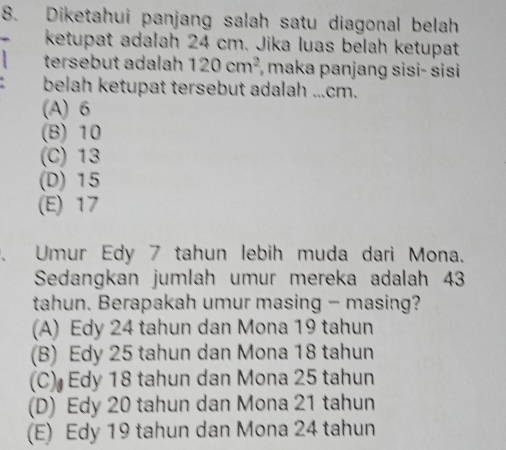 Diketahui panjang salah satu diagonal belah
ketupat adalah 24 cm. Jika luas belah ketupat
tersebut adalah 120cm^2 , maka panjang sisi- sisi 
belah ketupat tersebut adalah ... cm.
(A) 6
(B) 10
(C) 13
(D) 15
(E) 17
Umur Edy 7 tahun lebih muda dari Mona.
Sedangkan jumlah umur mereka adalah 43
tahun. Berapakah umur masing - masing?
(A) Edy 24 tahun dan Mona 19 tahun
(B) Edy 25 tahun dan Mona 18 tahun
(C) Edy 18 tahun dan Mona 25 tahun
(D) Edy 20 tahun dan Mona 21 tahun
(E) Edy 19 tahun dan Mona 24 tahun