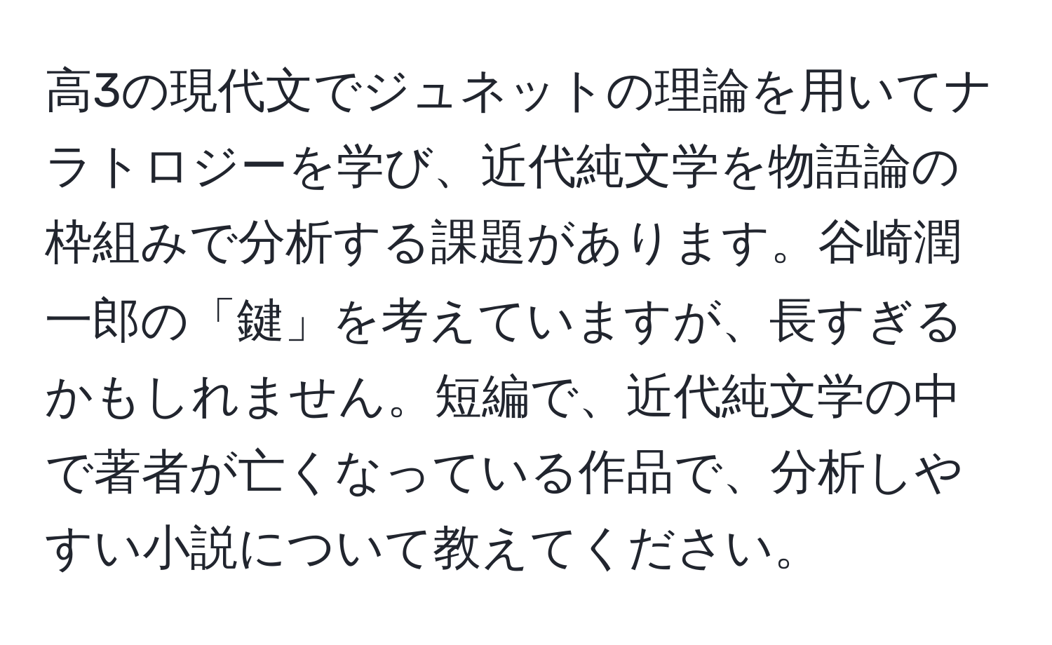 高3の現代文でジュネットの理論を用いてナラトロジーを学び、近代純文学を物語論の枠組みで分析する課題があります。谷崎潤一郎の「鍵」を考えていますが、長すぎるかもしれません。短編で、近代純文学の中で著者が亡くなっている作品で、分析しやすい小説について教えてください。